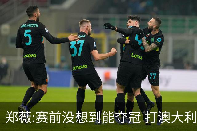 郑薇:赛前没想到能夺冠 打澳大利亚队消耗巨大